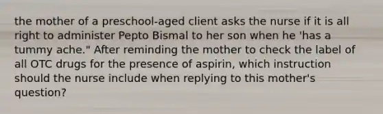 the mother of a preschool-aged client asks the nurse if it is all right to administer Pepto Bismal to her son when he 'has a tummy ache." After reminding the mother to check the label of all OTC drugs for the presence of aspirin, which instruction should the nurse include when replying to this mother's question?