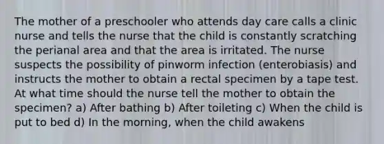 The mother of a preschooler who attends day care calls a clinic nurse and tells the nurse that the child is constantly scratching the perianal area and that the area is irritated. The nurse suspects the possibility of pinworm infection (enterobiasis) and instructs the mother to obtain a rectal specimen by a tape test. At what time should the nurse tell the mother to obtain the specimen? a) After bathing b) After toileting c) When the child is put to bed d) In the morning, when the child awakens