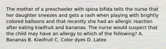 The mother of a preschooler with spina bifida tells the nurse that her daughter sneezes and gets a rash when playing with brightly colored balloons and that recently she had an allergic reaction after eating kiwifruit and bananas. The nurse would suspect that the child may have an allergy to which of the following? A. Bananas B. Kiwifruit C. Color dyes D. Latex