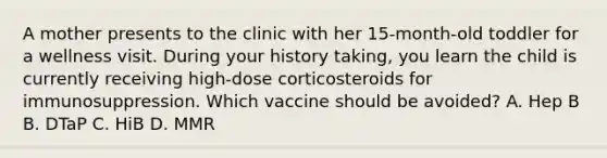 A mother presents to the clinic with her 15-month-old toddler for a wellness visit. During your history taking, you learn the child is currently receiving high-dose corticosteroids for immunosuppression. Which vaccine should be avoided? A. Hep B B. DTaP C. HiB D. MMR