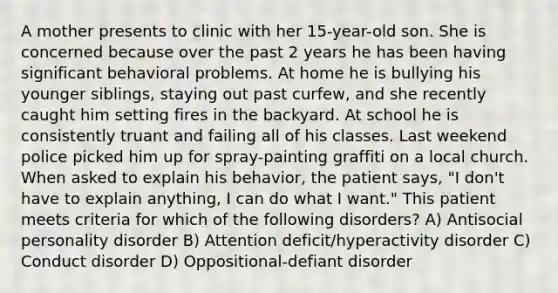 A mother presents to clinic with her 15-year-old son. She is concerned because over the past 2 years he has been having significant behavioral problems. At home he is bullying his younger siblings, staying out past curfew, and she recently caught him setting fires in the backyard. At school he is consistently truant and failing all of his classes. Last weekend police picked him up for spray-painting graffiti on a local church. When asked to explain his behavior, the patient says, "I don't have to explain anything, I can do what I want." This patient meets criteria for which of the following disorders? A) Antisocial personality disorder B) Attention deficit/hyperactivity disorder C) Conduct disorder D) Oppositional-defiant disorder