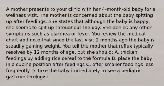 A mother presents to your clinic with her 4-month-old baby for a wellness visit. The mother is concerned about the baby spitting up after feedings. She states that although the baby is happy, she seems to spit up throughout the day. She denies any other symptoms such as diarrhea or fever. You review the medical chart and note that since the last visit 2 months ago the baby is steadily gaining weight. You tell the mother that reflux typically resolves by 12 months of age, but she should: A. thicken feedings by adding rice cereal to the formula B. place the baby in a supine position after feedings C. offer smaller feedings less frequently D. take the baby immediately to see a pediatric gastroenterologist