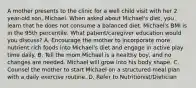 A mother presents to the clinic for a well child visit with her 2 year-old son, Michael. When asked about Michael's diet, you learn that he does not consume a balanced diet. Michael's BMI is in the 95th percentile. What patient/caregiver education would you discuss? A. Encourage the mother to incorporate more nutrient rich foods into Michael's diet and engage in active play time daily. B. Tell the mom Michael is a healthy boy, and no changes are needed. Michael will grow into his body shape. C. Counsel the mother to start Michael on a structured meal plan with a daily exercise routine. D. Refer to Nutritionist/Dietician