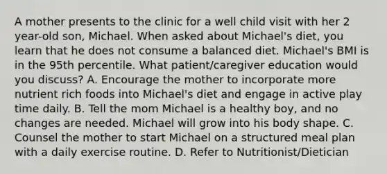 A mother presents to the clinic for a well child visit with her 2 year-old son, Michael. When asked about Michael's diet, you learn that he does not consume a balanced diet. Michael's BMI is in the 95th percentile. What patient/caregiver education would you discuss? A. Encourage the mother to incorporate more nutrient rich foods into Michael's diet and engage in active play time daily. B. Tell the mom Michael is a healthy boy, and no changes are needed. Michael will grow into his body shape. C. Counsel the mother to start Michael on a structured meal plan with a daily exercise routine. D. Refer to Nutritionist/Dietician