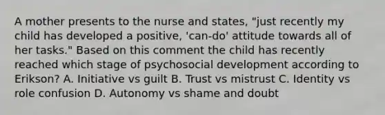 A mother presents to the nurse and states, "just recently my child has developed a positive, 'can-do' attitude towards all of her tasks." Based on this comment the child has recently reached which stage of psychosocial development according to Erikson? A. Initiative vs guilt B. Trust vs mistrust C. Identity vs role confusion D. Autonomy vs shame and doubt