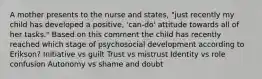 A mother presents to the nurse and states, "just recently my child has developed a positive, 'can-do' attitude towards all of her tasks." Based on this comment the child has recently reached which stage of psychosocial development according to Erikson? Initiative vs guilt Trust vs mistrust Identity vs role confusion Autonomy vs shame and doubt