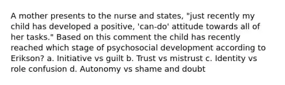 A mother presents to the nurse and states, "just recently my child has developed a positive, 'can-do' attitude towards all of her tasks." Based on this comment the child has recently reached which stage of psychosocial development according to Erikson? a. Initiative vs guilt b. Trust vs mistrust c. Identity vs role confusion d. Autonomy vs shame and doubt