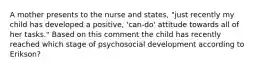 A mother presents to the nurse and states, "just recently my child has developed a positive, 'can-do' attitude towards all of her tasks." Based on this comment the child has recently reached which stage of psychosocial development according to Erikson?