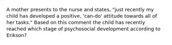 A mother presents to the nurse and states, "just recently my child has developed a positive, 'can-do' attitude towards all of her tasks." Based on this comment the child has recently reached which stage of psychosocial development according to Erikson?