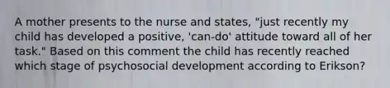 A mother presents to the nurse and states, "just recently my child has developed a positive, 'can-do' attitude toward all of her task." Based on this comment the child has recently reached which stage of psychosocial development according to Erikson?