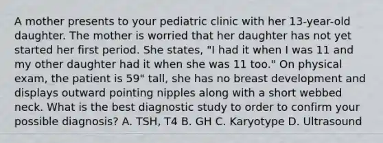 A mother presents to your pediatric clinic with her 13-year-old daughter. The mother is worried that her daughter has not yet started her first period. She states, "I had it when I was 11 and my other daughter had it when she was 11 too." On physical exam, the patient is 59" tall, she has no breast development and displays outward pointing nipples along with a short webbed neck. What is the best diagnostic study to order to confirm your possible diagnosis? A. TSH, T4 B. GH C. Karyotype D. Ultrasound