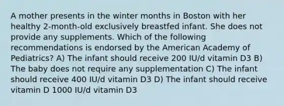 A mother presents in the winter months in Boston with her healthy 2-month-old exclusively breastfed infant. She does not provide any supplements. Which of the following recommendations is endorsed by the American Academy of Pediatrics? A) The infant should receive 200 IU/d vitamin D3 B) The baby does not require any supplementation C) The infant should receive 400 IU/d vitamin D3 D) The infant should receive vitamin D 1000 IU/d vitamin D3