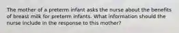 The mother of a preterm infant asks the nurse about the benefits of breast milk for preterm infants. What information should the nurse include in the response to this mother?