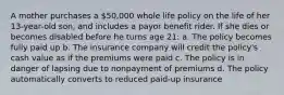 A mother purchases a 50,000 whole life policy on the life of her 13-year-old son, and includes a payor benefit rider. If she dies or becomes disabled before he turns age 21: a. The policy becomes fully paid up b. The insurance company will credit the policy's cash value as if the premiums were paid c. The policy is in danger of lapsing due to nonpayment of premiums d. The policy automatically converts to reduced paid-up insurance