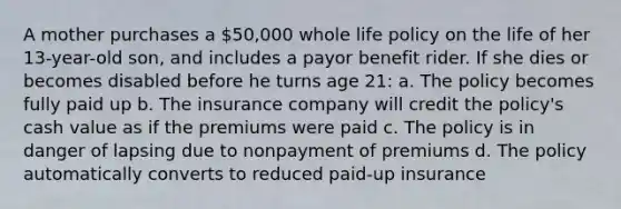 A mother purchases a 50,000 whole life policy on the life of her 13-year-old son, and includes a payor benefit rider. If she dies or becomes disabled before he turns age 21: a. The policy becomes fully paid up b. The insurance company will credit the policy's cash value as if the premiums were paid c. The policy is in danger of lapsing due to nonpayment of premiums d. The policy automatically converts to reduced paid-up insurance