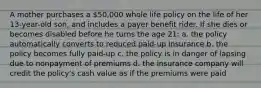 A mother purchases a 50,000 whole life policy on the life of her 13-year-old son, and includes a payer benefit rider. If she dies or becomes disabled before he turns the age 21: a. the policy automatically converts to reduced paid-up insurance b. the policy becomes fully paid-up c. the policy is in danger of lapsing due to nonpayment of premiums d. the insurance company will credit the policy's cash value as if the premiums were paid