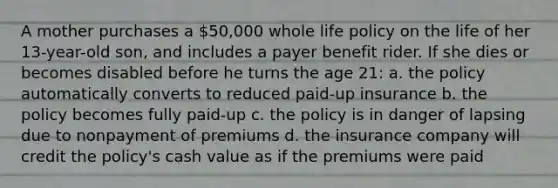 A mother purchases a 50,000 whole life policy on the life of her 13-year-old son, and includes a payer benefit rider. If she dies or becomes disabled before he turns the age 21: a. the policy automatically converts to reduced paid-up insurance b. the policy becomes fully paid-up c. the policy is in danger of lapsing due to nonpayment of premiums d. the insurance company will credit the policy's cash value as if the premiums were paid