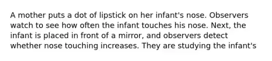 A mother puts a dot of lipstick on her infant's nose. Observers watch to see how often the infant touches his nose. Next, the infant is placed in front of a mirror, and observers detect whether nose touching increases. They are studying the infant's