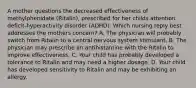 A mother questions the decreased effectiveness of methylphenidate (Ritalin), prescribed for her childs attention deficit-hyperactivity disorder (ADHD). Which nursing reply best addresses the mothers concern? A. The physician will probably switch from Ritalin to a central nervous system stimulant. B. The physician may prescribe an antihistamine with the Ritalin to improve effectiveness. C. Your child has probably developed a tolerance to Ritalin and may need a higher dosage. D. Your child has developed sensitivity to Ritalin and may be exhibiting an allergy.