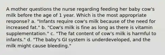 A mother questions the nurse regarding feeding her baby cow's milk before the age of 1 year. Which is the most appropriate response? a. "Infants require cow's milk because of the need for increased fat." b. "Cow's milk is fine as long as there is vitamin supplementation." c. "The fat content of cow's milk is harmful to infants." d. "The baby's GI system is underdeveloped, and the milk might cause bleeding."