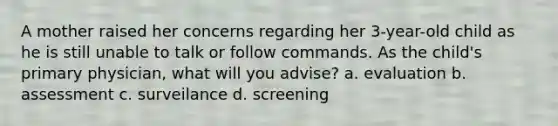 A mother raised her concerns regarding her 3-year-old child as he is still unable to talk or follow commands. As the child's primary physician, what will you advise? a. evaluation b. assessment c. surveilance d. screening