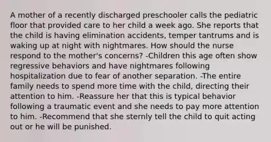 A mother of a recently discharged preschooler calls the pediatric floor that provided care to her child a week ago. She reports that the child is having elimination accidents, temper tantrums and is waking up at night with nightmares. How should the nurse respond to the mother's concerns? -Children this age often show regressive behaviors and have nightmares following hospitalization due to fear of another separation. -The entire family needs to spend more time with the child, directing their attention to him. -Reassure her that this is typical behavior following a traumatic event and she needs to pay more attention to him. -Recommend that she sternly tell the child to quit acting out or he will be punished.