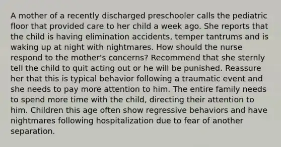 A mother of a recently discharged preschooler calls the pediatric floor that provided care to her child a week ago. She reports that the child is having elimination accidents, temper tantrums and is waking up at night with nightmares. How should the nurse respond to the mother's concerns? Recommend that she sternly tell the child to quit acting out or he will be punished. Reassure her that this is typical behavior following a traumatic event and she needs to pay more attention to him. The entire family needs to spend more time with the child, directing their attention to him. Children this age often show regressive behaviors and have nightmares following hospitalization due to fear of another separation.