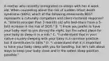 A mother who recently immigrated co-sleeps with her 4 week old. When counseling about the risk of sudden infant death syndrome (SIDS), which of the following statements BEST represents a culturally competent and client-centered response? A. "Infants younger than 3 months old who bed-share have a 5-fold increase in the risk of SIDS." B. "I know you prefer to have your baby next to you during the night, but the safest place for your baby to sleep is in a crib." C. "I understand that in your native country sleeping with your baby is a common practice, but it contributes to SIDS." D. "I understand that it is important to have your baby sleep with you for bonding, but let's talk about ways to keep your baby close and in the safest sleep position possible."