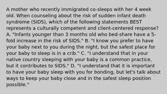 A mother who recently immigrated co-sleeps with her 4 week old. When counseling about the risk of sudden infant death syndrome (SIDS), which of the following statements BEST represents a culturally competent and client-centered response? A. "Infants younger than 3 months old who bed-share have a 5-fold increase in the risk of SIDS." B. "I know you prefer to have your baby next to you during the night, but the safest place for your baby to sleep is in a crib." C. "I understand that in your native country sleeping with your baby is a common practice, but it contributes to SIDS." D. "I understand that it is important to have your baby sleep with you for bonding, but let's talk about ways to keep your baby close and in the safest sleep position possible."