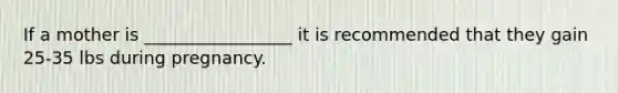 If a mother is _________________ it is recommended that they gain 25-35 lbs during pregnancy.