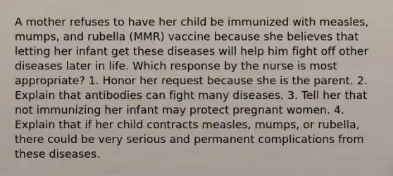 A mother refuses to have her child be immunized with measles, mumps, and rubella (MMR) vaccine because she believes that letting her infant get these diseases will help him fight off other diseases later in life. Which response by the nurse is most appropriate? 1. Honor her request because she is the parent. 2. Explain that antibodies can fight many diseases. 3. Tell her that not immunizing her infant may protect pregnant women. 4. Explain that if her child contracts measles, mumps, or rubella, there could be very serious and permanent complications from these diseases.