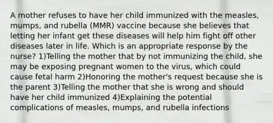 A mother refuses to have her child immunized with the measles, mumps, and rubella (MMR) vaccine because she believes that letting her infant get these diseases will help him fight off other diseases later in life. Which is an appropriate response by the nurse? 1)Telling the mother that by not immunizing the child, she may be exposing pregnant women to the virus, which could cause fetal harm 2)Honoring the mother's request because she is the parent 3)Telling the mother that she is wrong and should have her child immunized 4)Explaining the potential complications of measles, mumps, and rubella infections