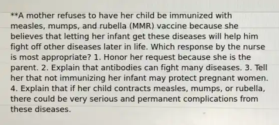 **A mother refuses to have her child be immunized with measles, mumps, and rubella (MMR) vaccine because she believes that letting her infant get these diseases will help him fight off other diseases later in life. Which response by the nurse is most appropriate? 1. Honor her request because she is the parent. 2. Explain that antibodies can fight many diseases. 3. Tell her that not immunizing her infant may protect pregnant women. 4. Explain that if her child contracts measles, mumps, or rubella, there could be very serious and permanent complications from these diseases.