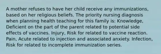 A mother refuses to have her child receive any immunizations, based on her religious beliefs. The priority nursing diagnosis when planning health teaching for this family is: Knowledge, Deficient on the part of the parent related to potential side effects of vaccines. Injury, Risk for related to vaccine reaction. Pain, Acute related to injection and associated anxiety. Infection, Risk for related to incomplete immunization series.