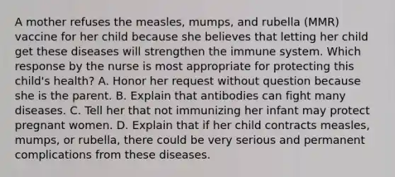 A mother refuses the measles, mumps, and rubella (MMR) vaccine for her child because she believes that letting her child get these diseases will strengthen the immune system. Which response by the nurse is most appropriate for protecting this child's health? A. Honor her request without question because she is the parent. B. Explain that antibodies can fight many diseases. C. Tell her that not immunizing her infant may protect pregnant women. D. Explain that if her child contracts measles, mumps, or rubella, there could be very serious and permanent complications from these diseases.