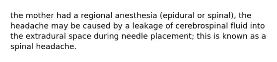 the mother had a regional anesthesia (epidural or spinal), the headache may be caused by a leakage of cerebrospinal fluid into the extradural space during needle placement; this is known as a spinal headache.