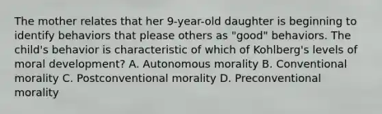 The mother relates that her 9-year-old daughter is beginning to identify behaviors that please others as "good" behaviors. The child's behavior is characteristic of which of Kohlberg's levels of moral development? A. Autonomous morality B. Conventional morality C. Postconventional morality D. Preconventional morality