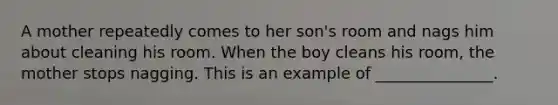 A mother repeatedly comes to her son's room and nags him about cleaning his room. When the boy cleans his room, the mother stops nagging. This is an example of _______________.