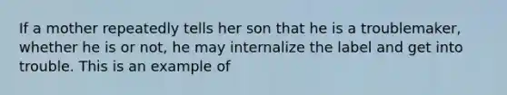 If a mother repeatedly tells her son that he is a troublemaker, whether he is or not, he may internalize the label and get into trouble. This is an example of