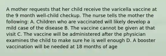 A mother requests that her child receive the varicella vaccine at the 9 month well-child checkup. The nurse tells the mother the following: A. Children who are vaccinated will likely develop a mild case of the disease B. The vaccine cannot be given at that visit C. The vaccine will be administered after the physician examines the child to make sure he is well enough D. A booster vaccination will be needed at 18 months of age