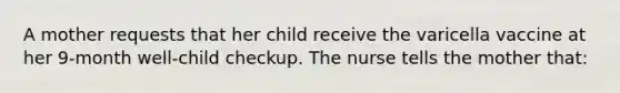 A mother requests that her child receive the varicella vaccine at her 9-month well-child checkup. The nurse tells the mother that: