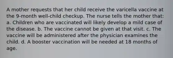 A mother requests that her child receive the varicella vaccine at the 9-month well-child checkup. The nurse tells the mother that: a. Children who are vaccinated will likely develop a mild case of the disease. b. The vaccine cannot be given at that visit. c. The vaccine will be administered after the physician examines the child. d. A booster vaccination will be needed at 18 months of age.