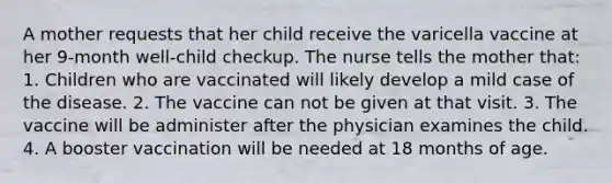 A mother requests that her child receive the varicella vaccine at her 9-month well-child checkup. The nurse tells the mother that: 1. Children who are vaccinated will likely develop a mild case of the disease. 2. The vaccine can not be given at that visit. 3. The vaccine will be administer after the physician examines the child. 4. A booster vaccination will be needed at 18 months of age.