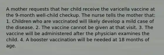 A mother requests that her child receive the varicella vaccine at the 9-month well-child checkup. The nurse tells the mother that: 1. Children who are vaccinated will likely develop a mild case of the disease. 2. The vaccine cannot be given at that visit. 3. The vaccine will be administered after the physician examines the child. 4. A booster vaccination will be needed at 18 months of age.