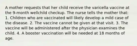 A mother requests that her child receive the varicella vaccine at the 9-month wellchild checkup. The nurse tells the mother that: 1. Children who are vaccinated will likely develop a mild case of the disease. 2. The vaccine cannot be given at that visit. 3. The vaccine will be administered after the physician examines the child. 4. A booster vaccination will be needed at 18 months of age.