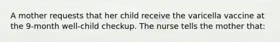 A mother requests that her child receive the varicella vaccine at the 9-month well-child checkup. The nurse tells the mother that: