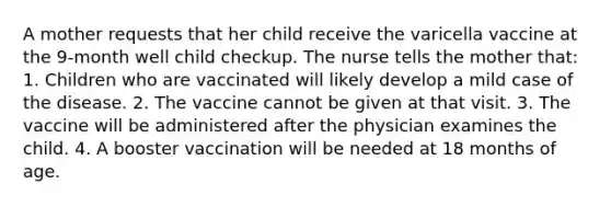 A mother requests that her child receive the varicella vaccine at the 9-month well child checkup. The nurse tells the mother that: 1. Children who are vaccinated will likely develop a mild case of the disease. 2. The vaccine cannot be given at that visit. 3. The vaccine will be administered after the physician examines the child. 4. A booster vaccination will be needed at 18 months of age.