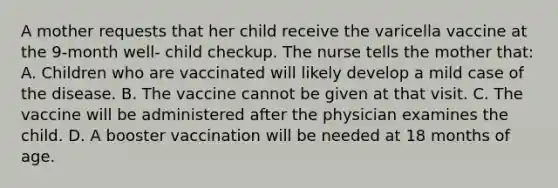 A mother requests that her child receive the varicella vaccine at the 9-month well- child checkup. The nurse tells the mother that: A. Children who are vaccinated will likely develop a mild case of the disease. B. The vaccine cannot be given at that visit. C. The vaccine will be administered after the physician examines the child. D. A booster vaccination will be needed at 18 months of age.