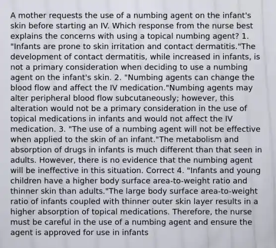 A mother requests the use of a numbing agent on the infant's skin before starting an IV. Which response from the nurse best explains the concerns with using a topical numbing agent? 1. "Infants are prone to skin irritation and contact dermatitis."The development of contact dermatitis, while increased in infants, is not a primary consideration when deciding to use a numbing agent on the infant's skin. 2. "Numbing agents can change the blood flow and affect the IV medication."Numbing agents may alter peripheral blood flow subcutaneously; however, this alteration would not be a primary consideration in the use of topical medications in infants and would not affect the IV medication. 3. "The use of a numbing agent will not be effective when applied to the skin of an infant."The metabolism and absorption of drugs in infants is much different than that seen in adults. However, there is no evidence that the numbing agent will be ineffective in this situation. Correct 4. "Infants and young children have a higher body surface area-to-weight ratio and thinner skin than adults."The large body surface area-to-weight ratio of infants coupled with thinner outer skin layer results in a higher absorption of topical medications. Therefore, the nurse must be careful in the use of a numbing agent and ensure the agent is approved for use in infants