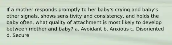 If a mother responds promptly to her baby's crying and baby's other signals, shows sensitivity and consistency, and holds the baby often, what quality of attachment is most likely to develop between mother and baby? a. Avoidant b. Anxious c. Disoriented d. Secure